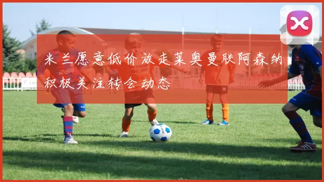 米兰愿意低价放走莱奥曼联阿森纳积极关注转会动态