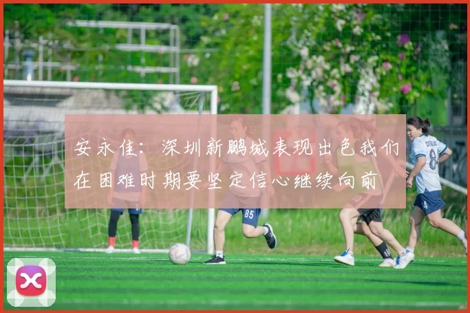 安永佳：深圳新鹏城表现出色我们在困难时期要坚定信心继续向前
