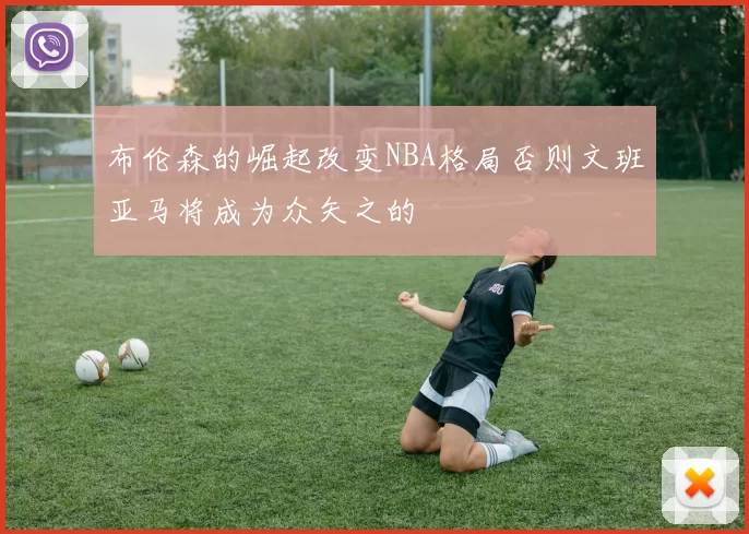 布伦森的崛起改变NBA格局否则文班亚马将成为众矢之的