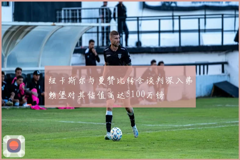 纽卡斯尔与曼赞比转会谈判深入弗赖堡对其估值高达5100万镑