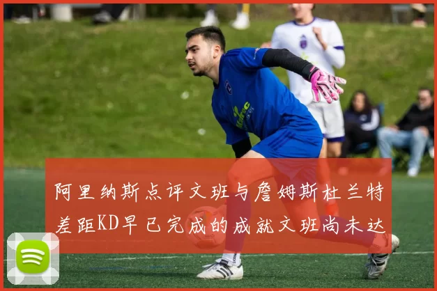 阿里纳斯点评文班与詹姆斯杜兰特差距KD早已完成的成就文班尚未达到