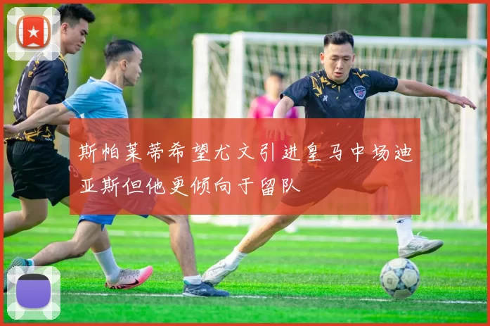 斯帕莱蒂希望尤文引进皇马中场迪亚斯但他更倾向于留队