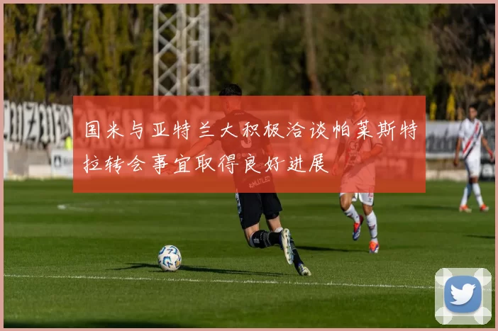 国米与亚特兰大积极洽谈帕莱斯特拉转会事宜取得良好进展