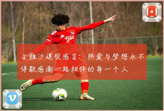 古雅沙退役感言：热爱与梦想永不停歇感谢一路相伴的每一个人